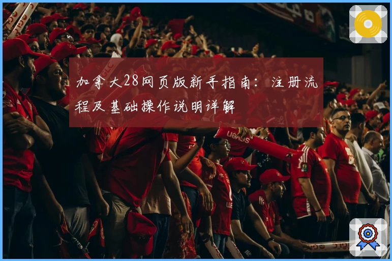 加拿大28网页版新手指南:注册流程及基础操作说明详解