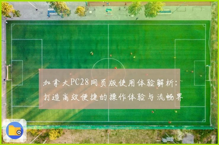 加拿大PC28网页版使用体验解析：打造高效便捷的操作体验与流畅界面评价