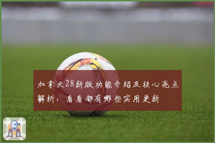 加拿大28新版功能介绍及核心亮点解析，看看都有哪些实用更新